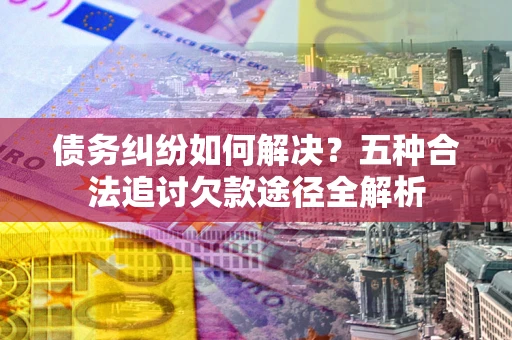 济南债务纠纷如何解决？五种合法追讨欠款途径全解析