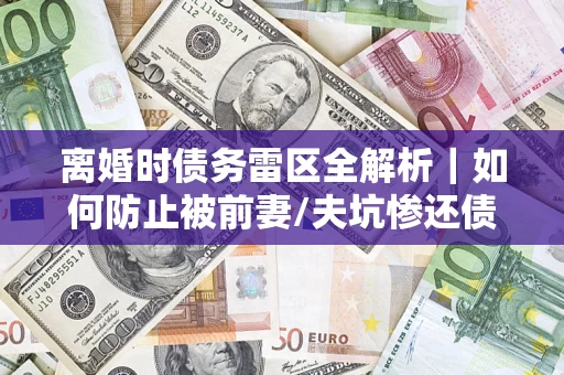 济南离婚时债务雷区全解析｜如何防止被前妻/夫坑惨还债？