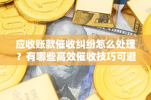 济南应收账款催收纠纷怎么处理？有哪些高效催收技巧可避免坏账？